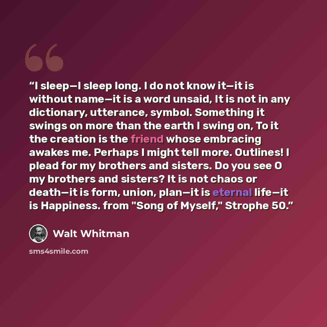 “I sleep—I sleep long. I do not know it—it is without name—it is a word unsaid, It is not in any dictionary, utterance, symbol. Something it swings on more than the earth I swing on, To it the creation is the friend whose embracing awakes me. Perhaps I might tell more. Outlines! I plead for my…” quote by Walt Whitman