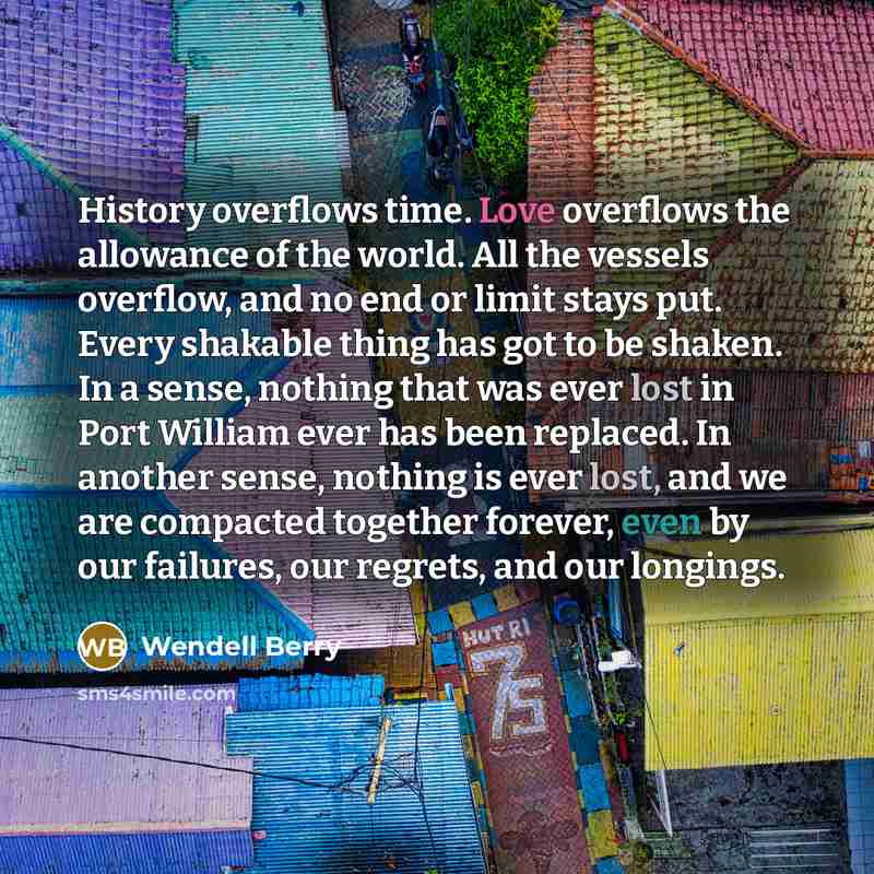 “History overflows time. Love overflows the allowance of the world. All the vessels overflow, and no end or limit stays put. Every shakable thing has got to be shaken. In a sense, nothing that was ever lost in Port William ever has been replaced. In another sense, nothing is ever lost, and we are…” quote by Wendell Berry