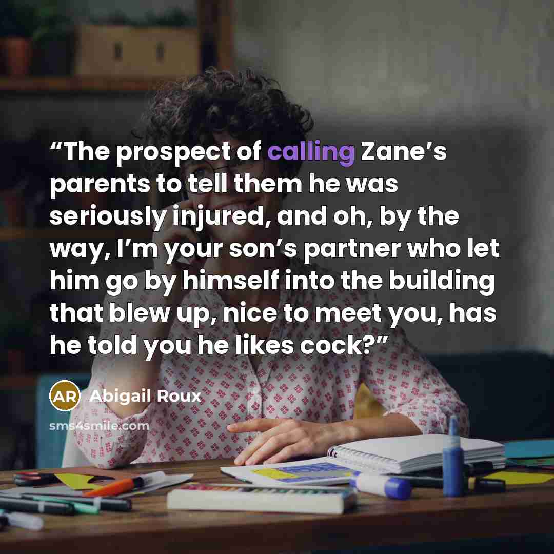 “The prospect of calling Zane’s parents to tell them he was seriously injured, and oh, by the way, I’m your son’s partner who let him go by himself into the building that blew up, nice to meet you, has he told you he likes cock?” quote by Abigail Roux