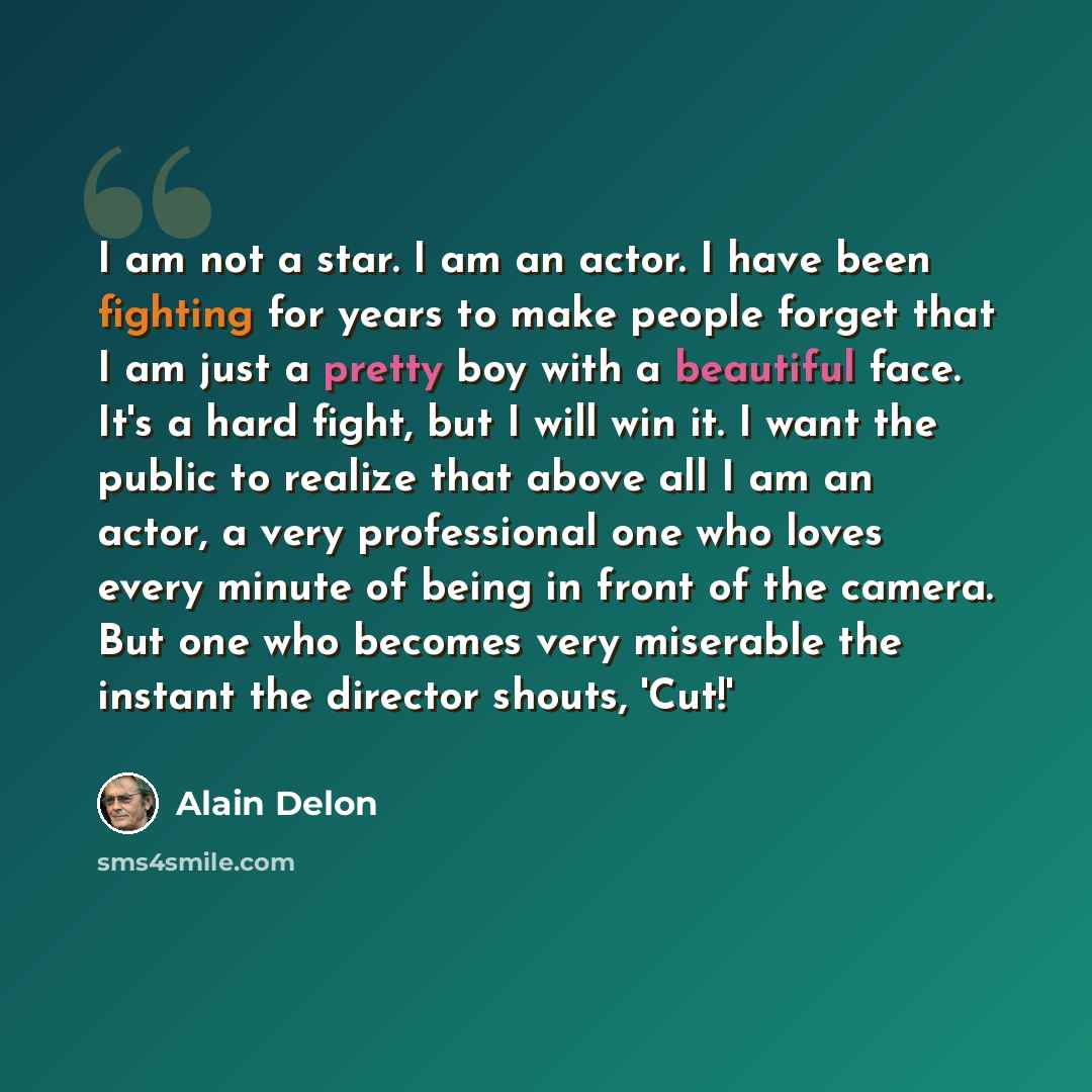 “I am not a star. I am an actor. I have been fighting for years to make people forget that I am just a pretty boy with a beautiful face. It's a hard fight, but I will win it. I want the public to realize that above all I am an actor, a very professional one who loves every minute of being in front…” quote by Alain Delon