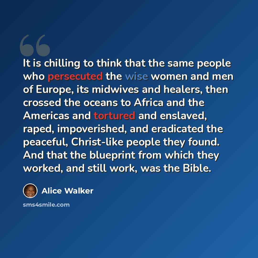 “It is chilling to think that the same people who persecuted the wise women and men of Europe, its midwives and healers, then crossed the oceans to Africa and the Americas and tortured and enslaved, raped, impoverished, and eradicated the peaceful, Christ-like people they found. And that the…” quote by Alice Walker