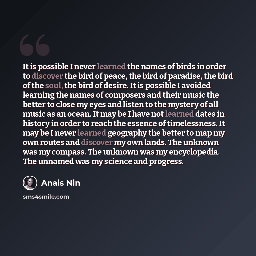“It is possible I never learned the names of birds in order to discover the bird of peace, the bird of paradise, the bird of the soul, the bird of desire. It is possible I avoided learning the names of composers and their music the better to close my eyes and listen to the mystery of all music as…” quote by Anais Nin