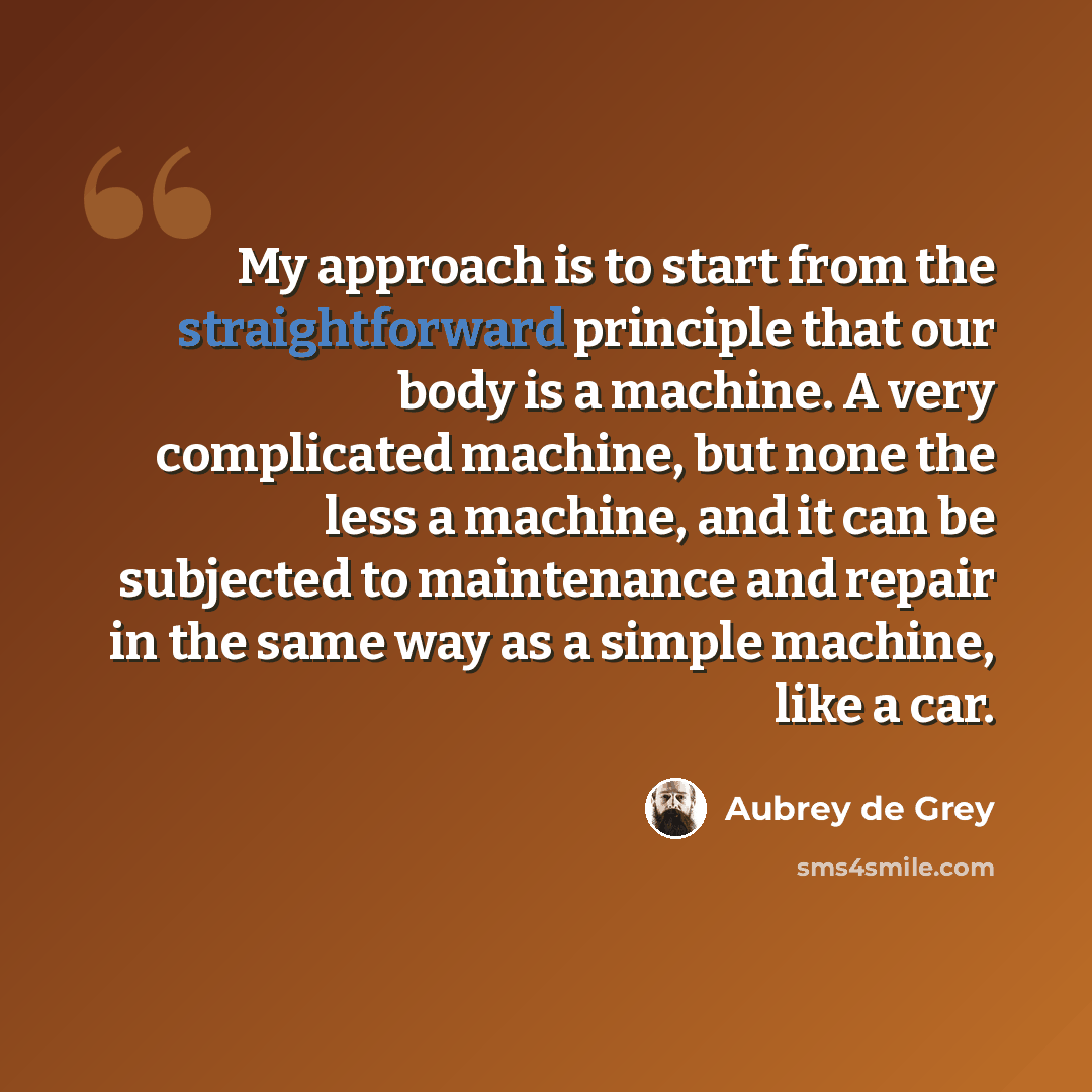 “My approach is to start from the straightforward principle that our body is a machine. A very complicated machine, but none the less a machine, and it can be subjected to maintenance and repair in the same way as a simple machine, like a car.” quote by Aubrey de Grey