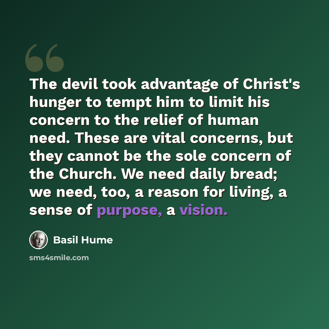“The devil took advantage of Christ's hunger to tempt him to limit his concern to the relief of human need. These are vital concerns, but they cannot be the sole concern of the Church. We need daily bread; we need, too, a reason for living, a sense of purpose, a vision.” quote by Basil Hume