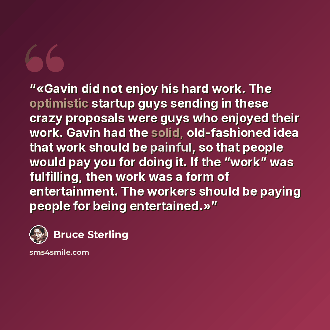 “Gavin did not enjoy his hard work. The optimistic startup guys sending in these crazy proposals were guys who enjoyed their work. Gavin had the solid, old-fashioned idea that work should be painful, so that people would pay you for doing it. If the “work” was fulfilling, then work was a form of…” quote by Bruce Sterling
