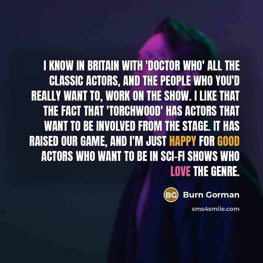 “I know in Britain with 'Doctor Who' all the classic actors, and the people who you'd really want to, work on the show. I like that the fact that 'Torchwood' has actors that want to be involved from the stage. It has raised our game, and I'm just happy for good actors who want to be in sci-fi shows…” quote by Burn Gorman