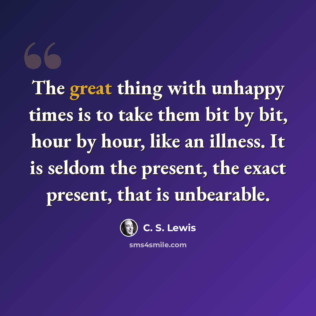“The great thing with unhappy times is to take them bit by bit, hour by hour, like an illness. It is seldom the present, the exact present, that is unbearable.” quote by C. S. Lewis