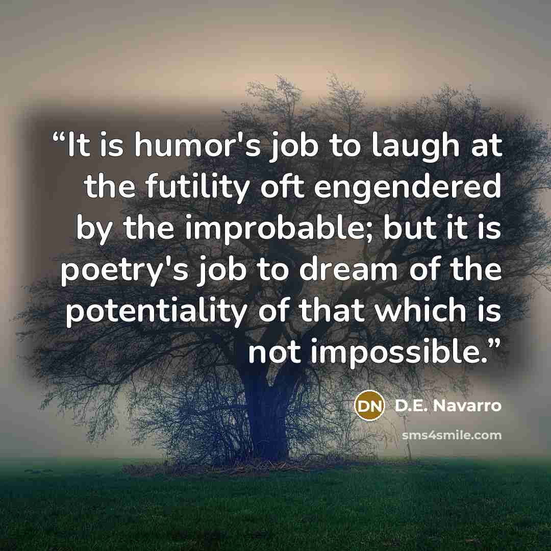 “It is humor's job to laugh at the futility oft engendered by the improbable; but it is poetry's job to dream of the potentiality of that which is not impossible.” quote by D.E. Navarro