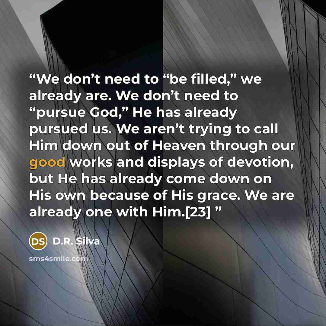 “We don’t need to “be filled,” we already are. We don’t need to “pursue God,” He has already pursued us. We aren’t trying to call Him down out of Heaven through our good works and displays of devotion, but He has already come down on His own because of His grace. We are already one with Him.[23]” quote by D.R. Silva