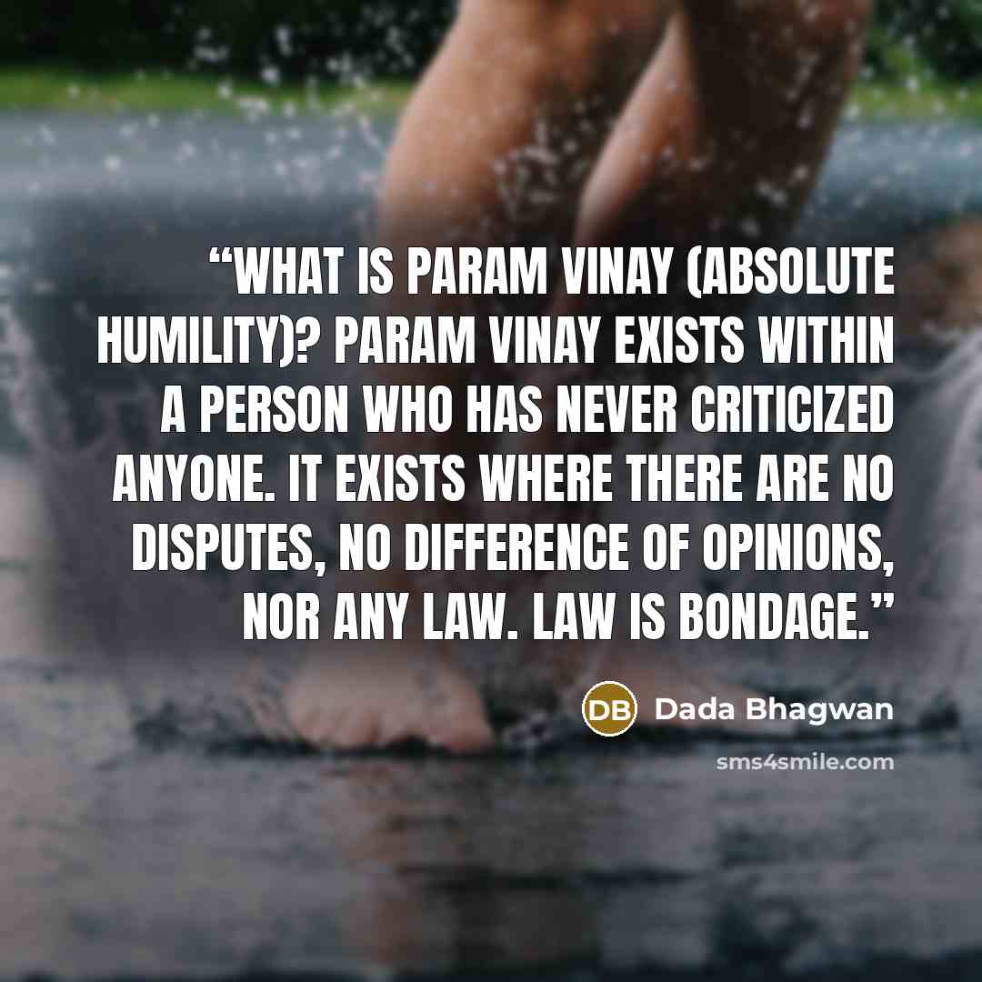 “What is Param Vinay (absolute humility)? Param Vinay exists within a person who has never criticized anyone. It exists where there are no disputes, no difference of opinions, nor any law. Law is bondage.” quote by Dada Bhagwan