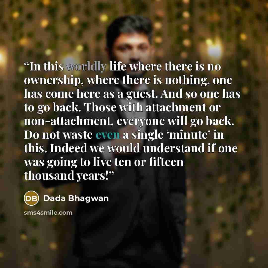 “In this worldly life where there is no ownership, where there is nothing, one has come here as a guest. And so one has to go back. Those with attachment or non-attachment, everyone will go back. Do not waste even a single ‘minute’ in this. Indeed we would understand if one was going to live ten or…” quote by Dada Bhagwan