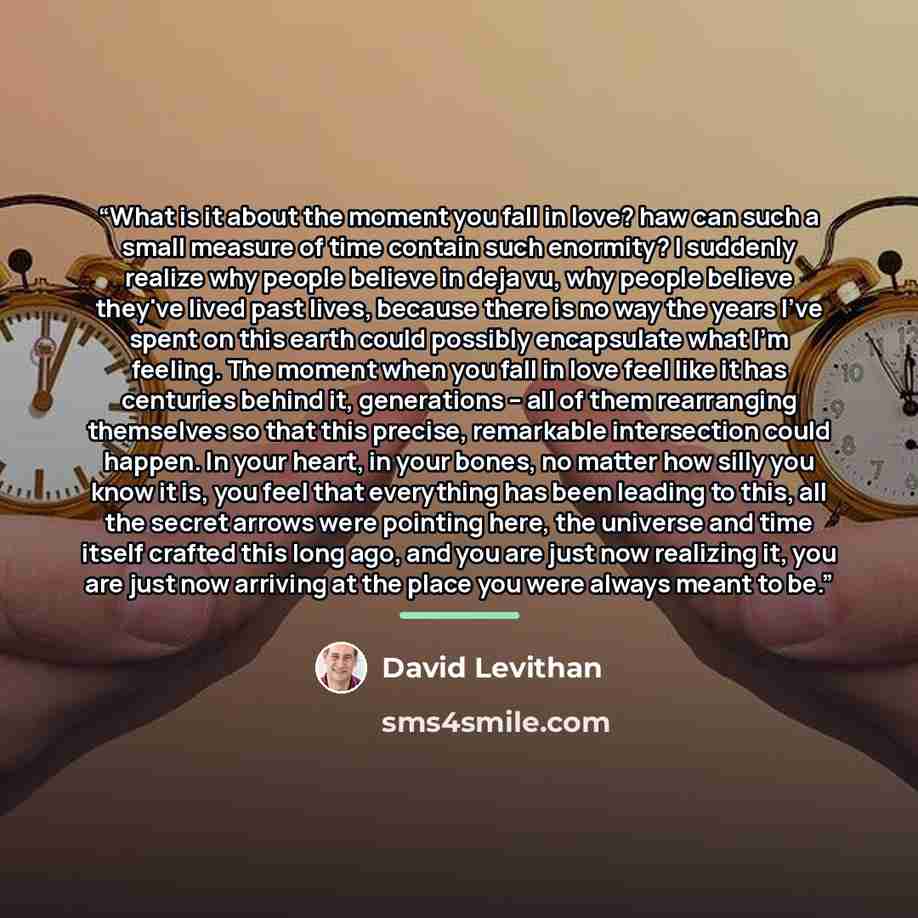 “What is it about the moment you fall in love? haw can such a small measure of time contain such enormity? I suddenly realize why people believe in deja vu, why people believe they've lived past lives, because there is no way the years I've spent on this earth could possibly encapsulate what I'm…” quote by David Levithan