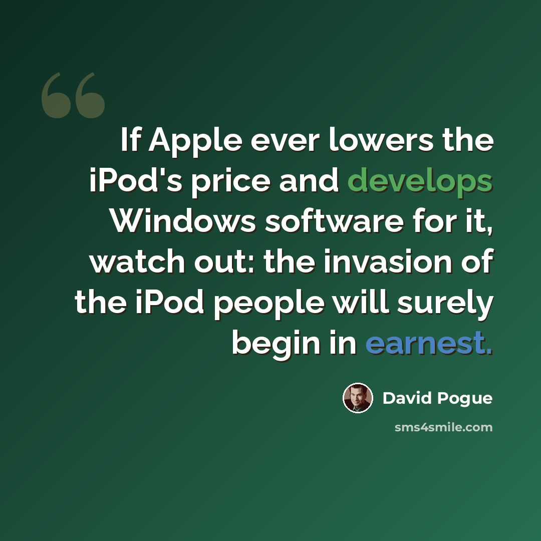“If Apple ever lowers the iPod's price and develops Windows software for it, watch out: the invasion of the iPod people will surely begin in earnest.” quote by David Pogue