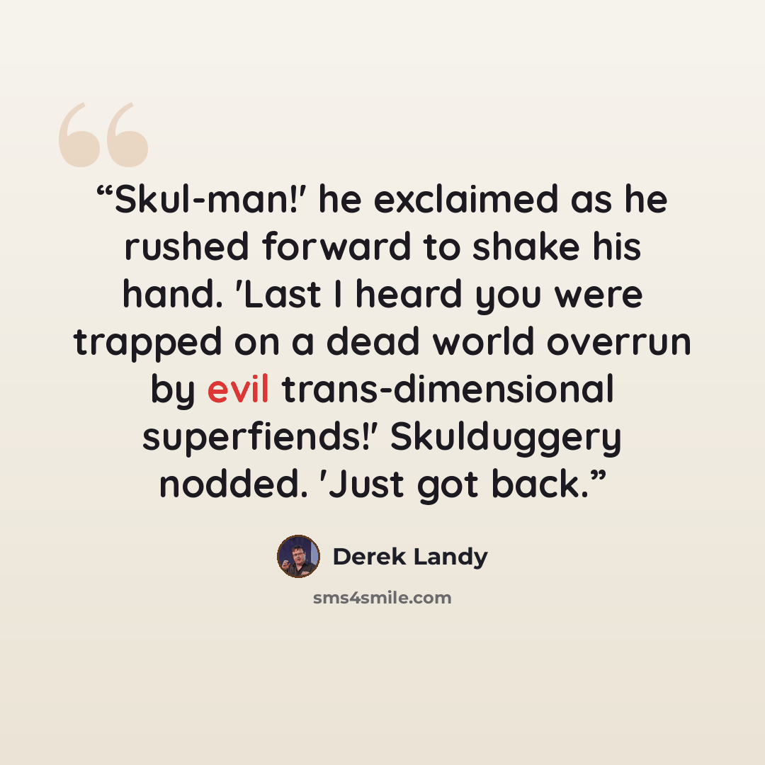 “Skul-man!' he exclaimed as he rushed forward to shake his hand. 'Last I heard you were trapped on a dead world overrun by evil trans-dimensional superfiends!' Skulduggery nodded. 'Just got back.” quote by Derek Landy
