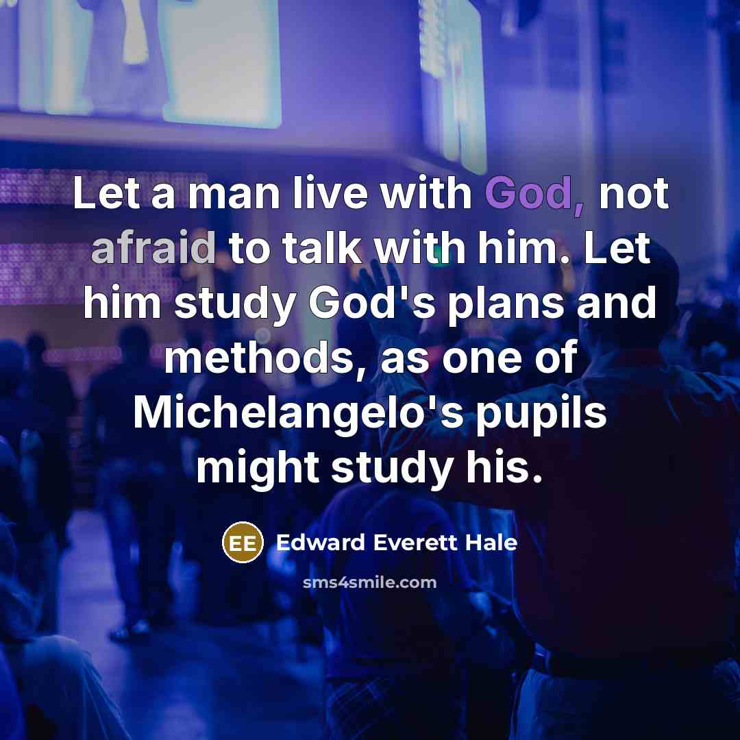 “Let a man live with God, not afraid to talk with him. Let him study God's plans and methods, as one of Michelangelo's pupils might study his.” quote by Edward Everett Hale