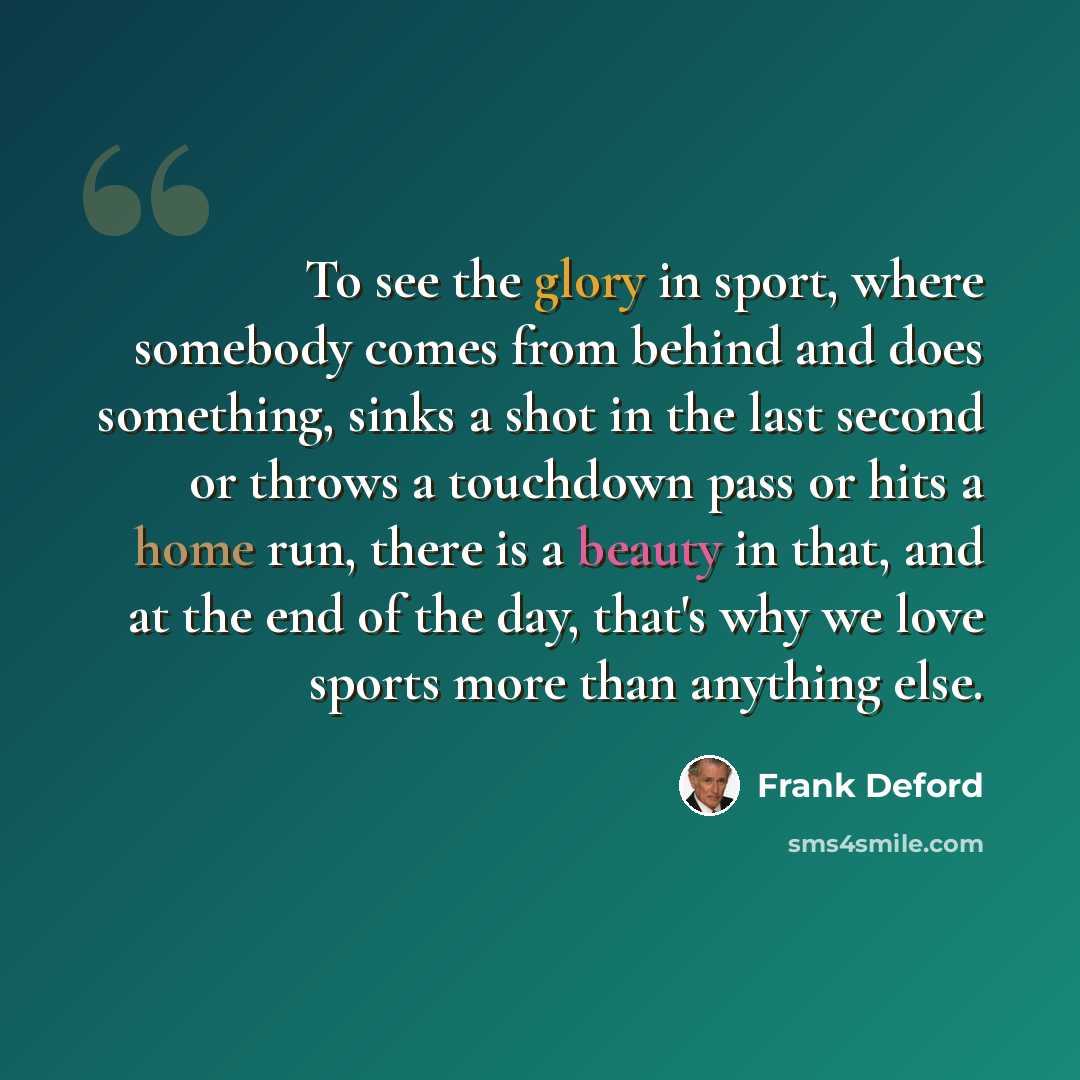 “To see the glory in sport, where somebody comes from behind and does something, sinks a shot in the last second or throws a touchdown pass or hits a home run, there is a beauty in that, and at the end of the day, that's why we love sports more than anything else.” quote by Frank Deford
