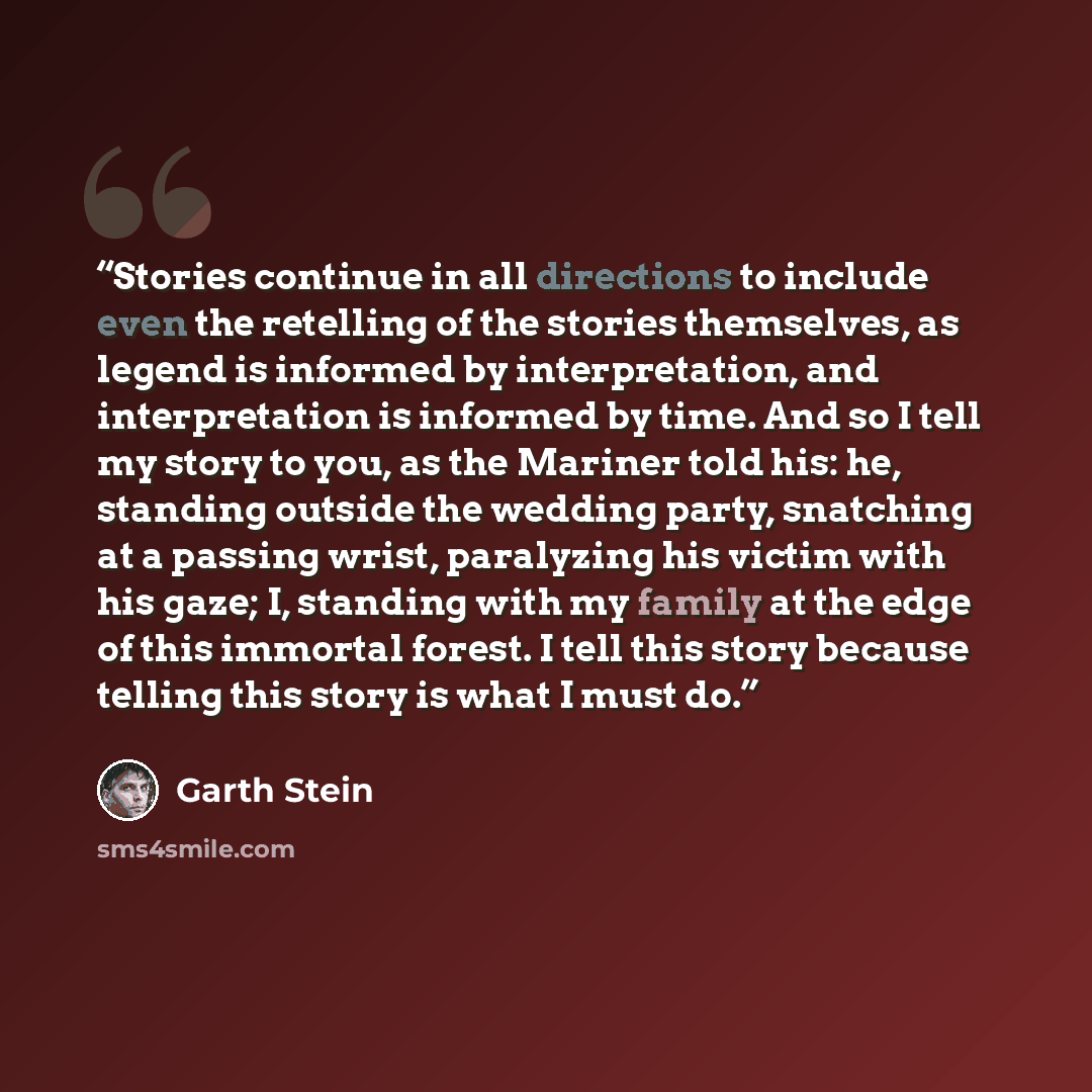 “Stories continue in all directions to include even the retelling of the stories themselves, as legend is informed by interpretation, and interpretation is informed by time. And so I tell my story to you, as the Mariner told his: he, standing outside the wedding party, snatching at a passing wrist…” quote by Garth Stein