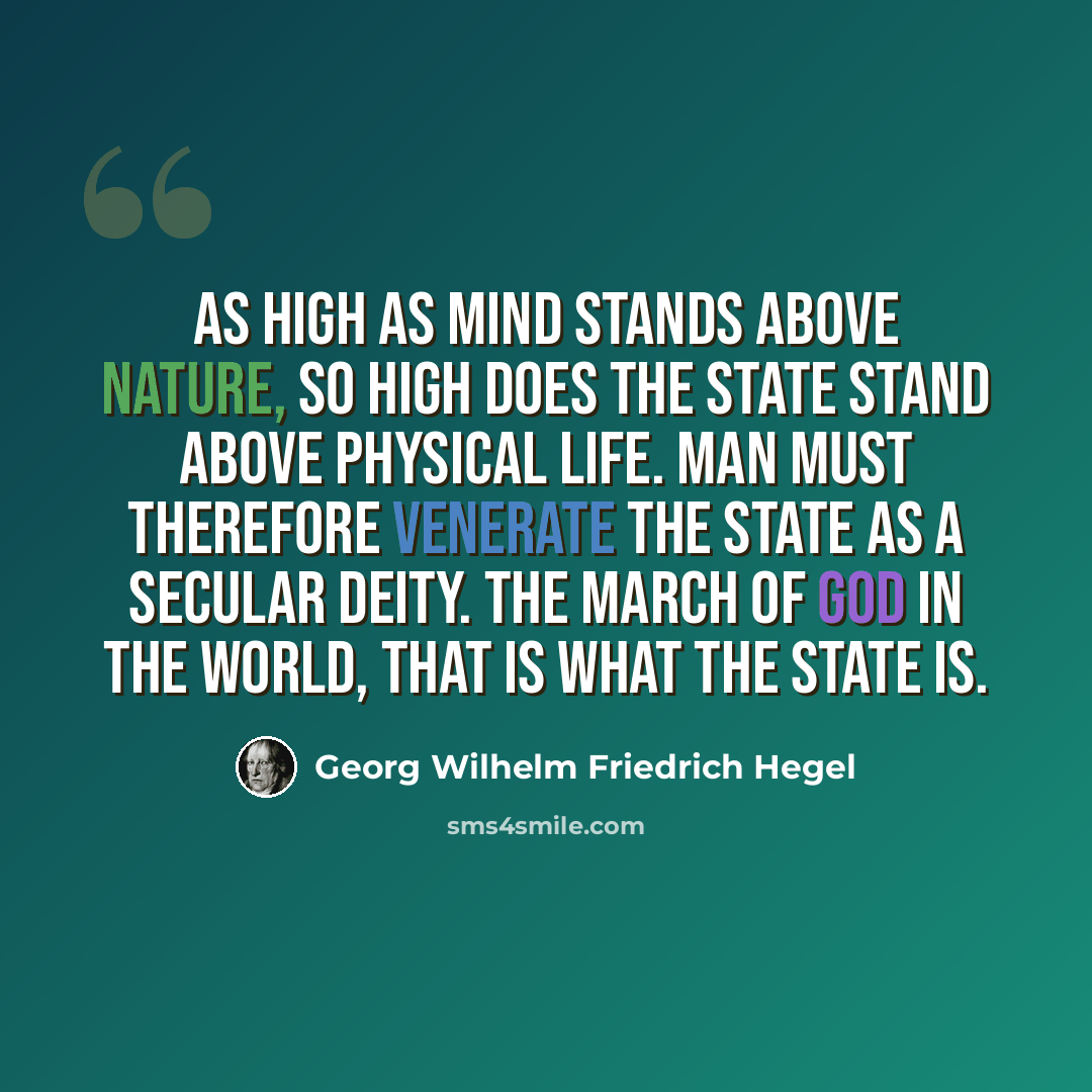 “As high as mind stands above nature, so high does the state stand above physical life. Man must therefore venerate the state as a secular deity. The march of God in the world, that is what the State is.” quote by Georg Wilhelm Friedrich Hegel