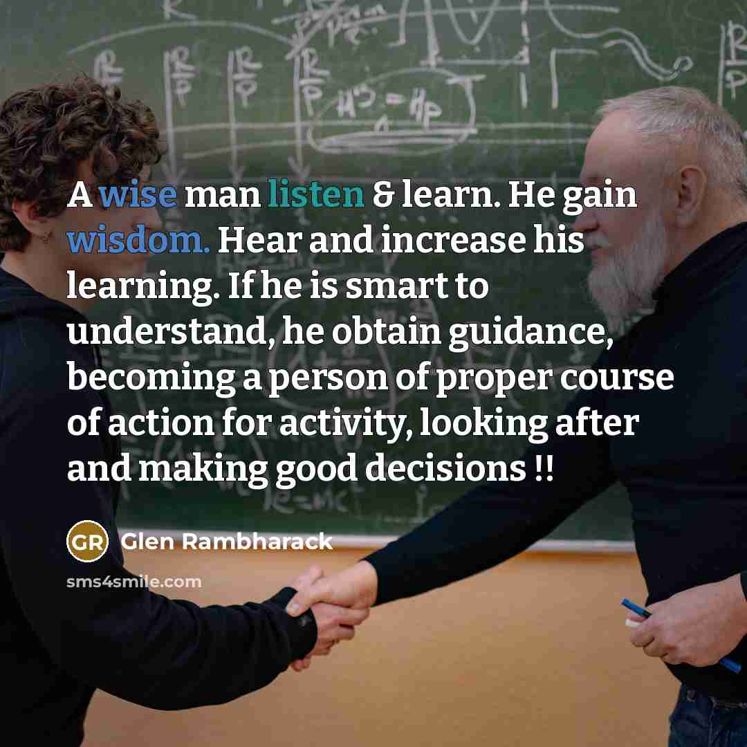 “A wise man listen & learn. He gain wisdom. Hear and increase his learning. If he is smart to understand, he obtain guidance, becoming a person of proper course of action for activity, looking after and making good decisions !!” quote by Glen Rambharack