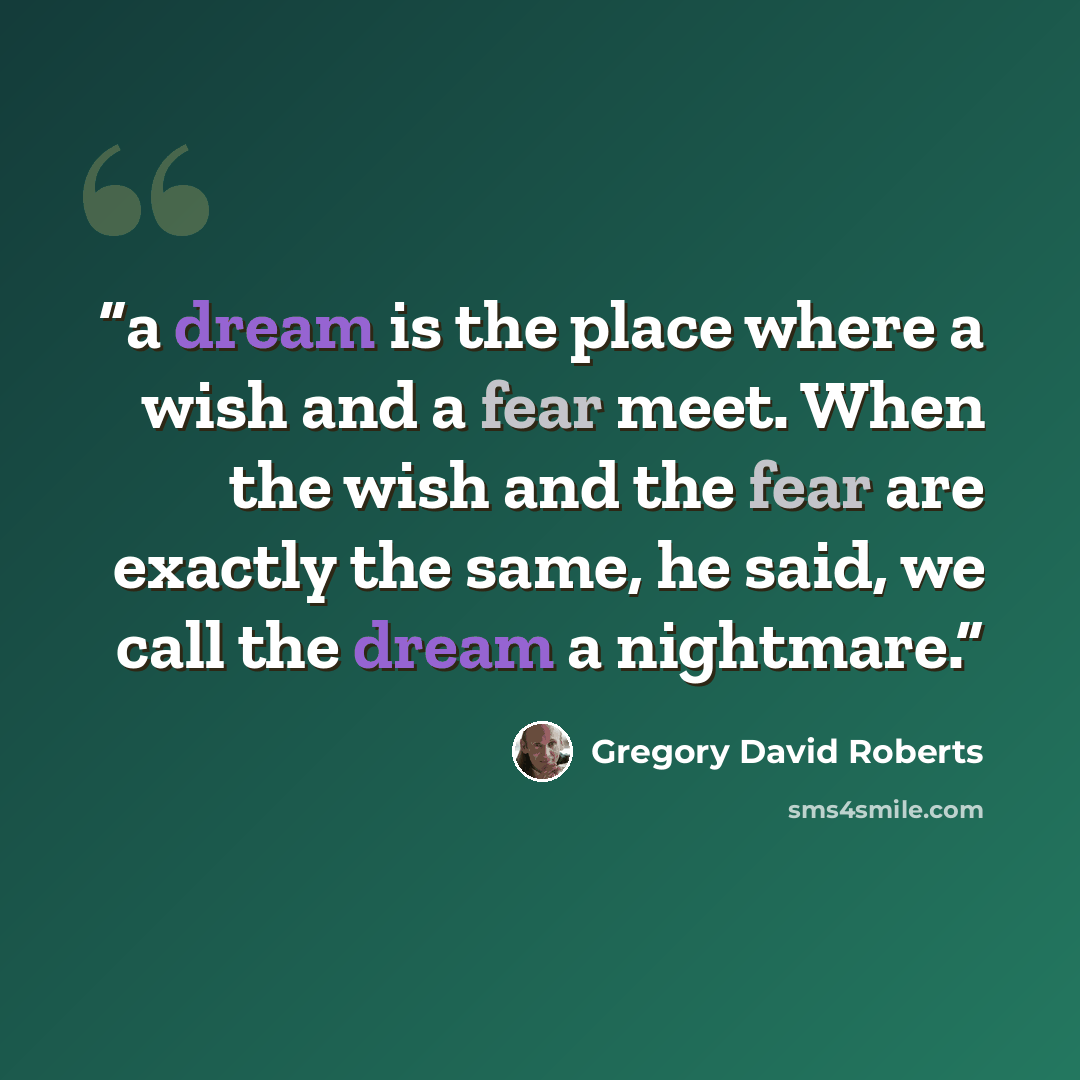 “a dream is the place where a wish and a fear meet. When the wish and the fear are exactly the same, he said, we call the dream a nightmare.” quote by Gregory David Roberts