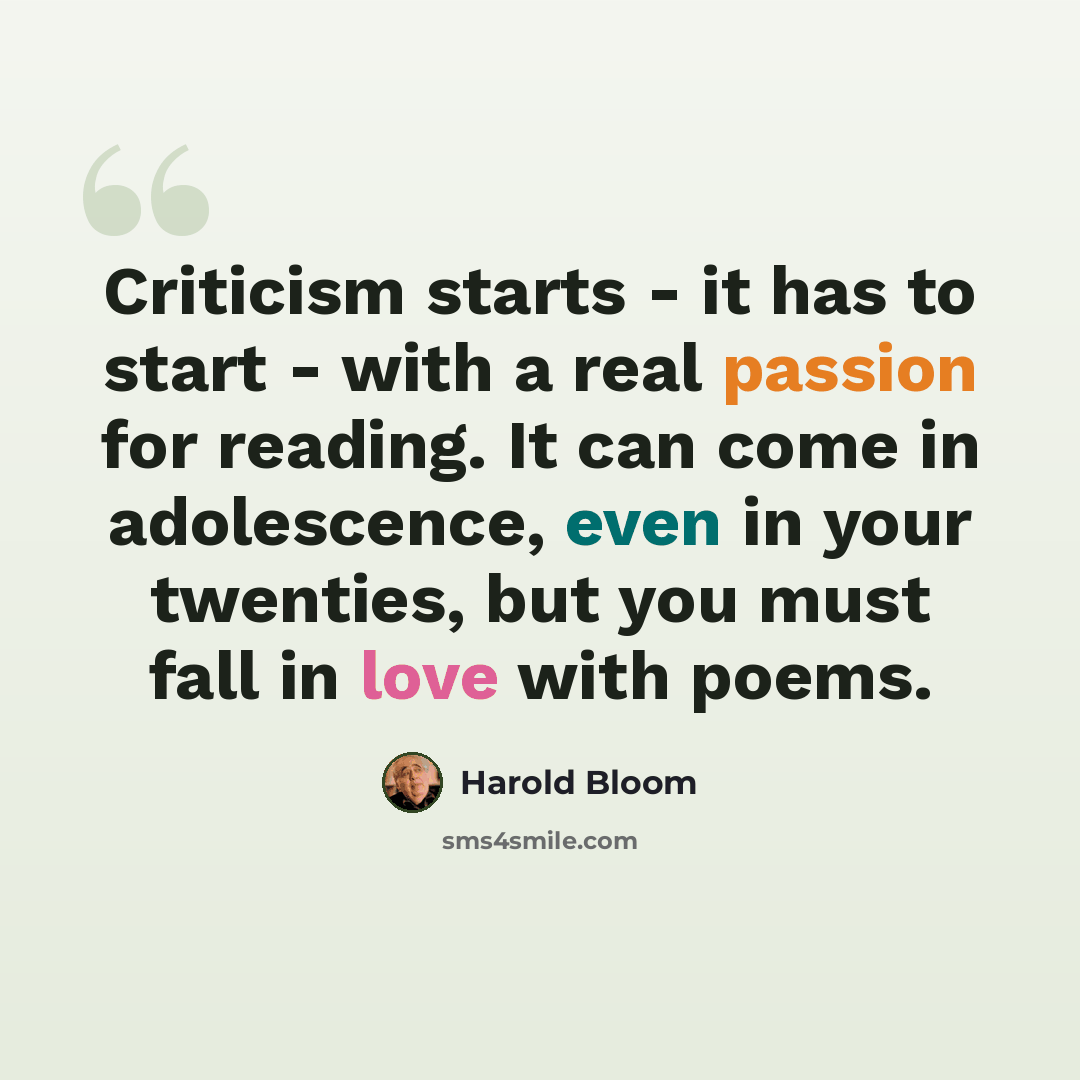 “Criticism starts - it has to start - with a real passion for reading. It can come in adolescence, even in your twenties, but you must fall in love with poems.” quote by Harold Bloom