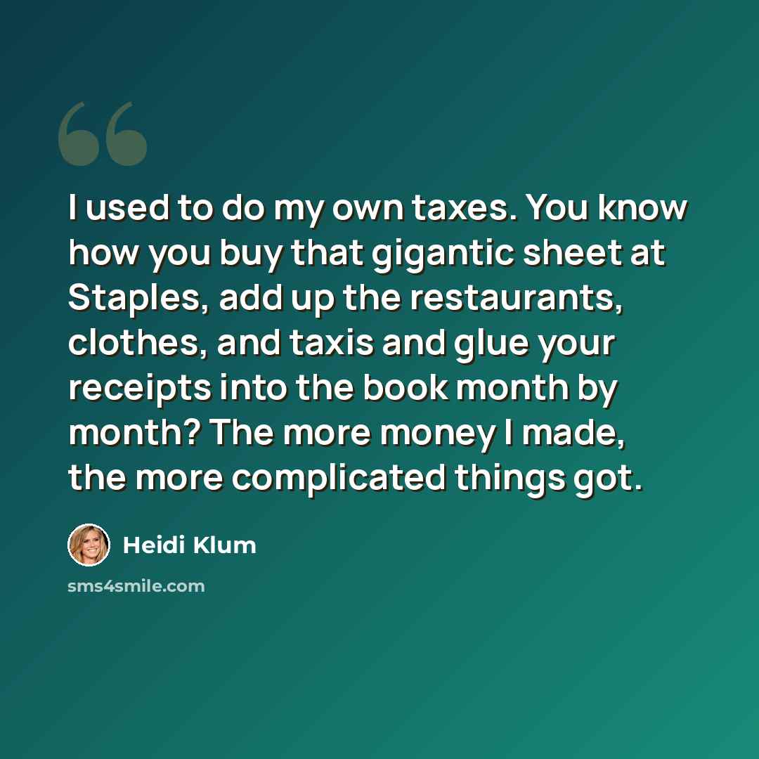 “I used to do my own taxes. You know how you buy that gigantic sheet at Staples, add up the restaurants, clothes, and taxis and glue your receipts into the book month by month? The more money I made, the more complicated things got.” quote by Heidi Klum