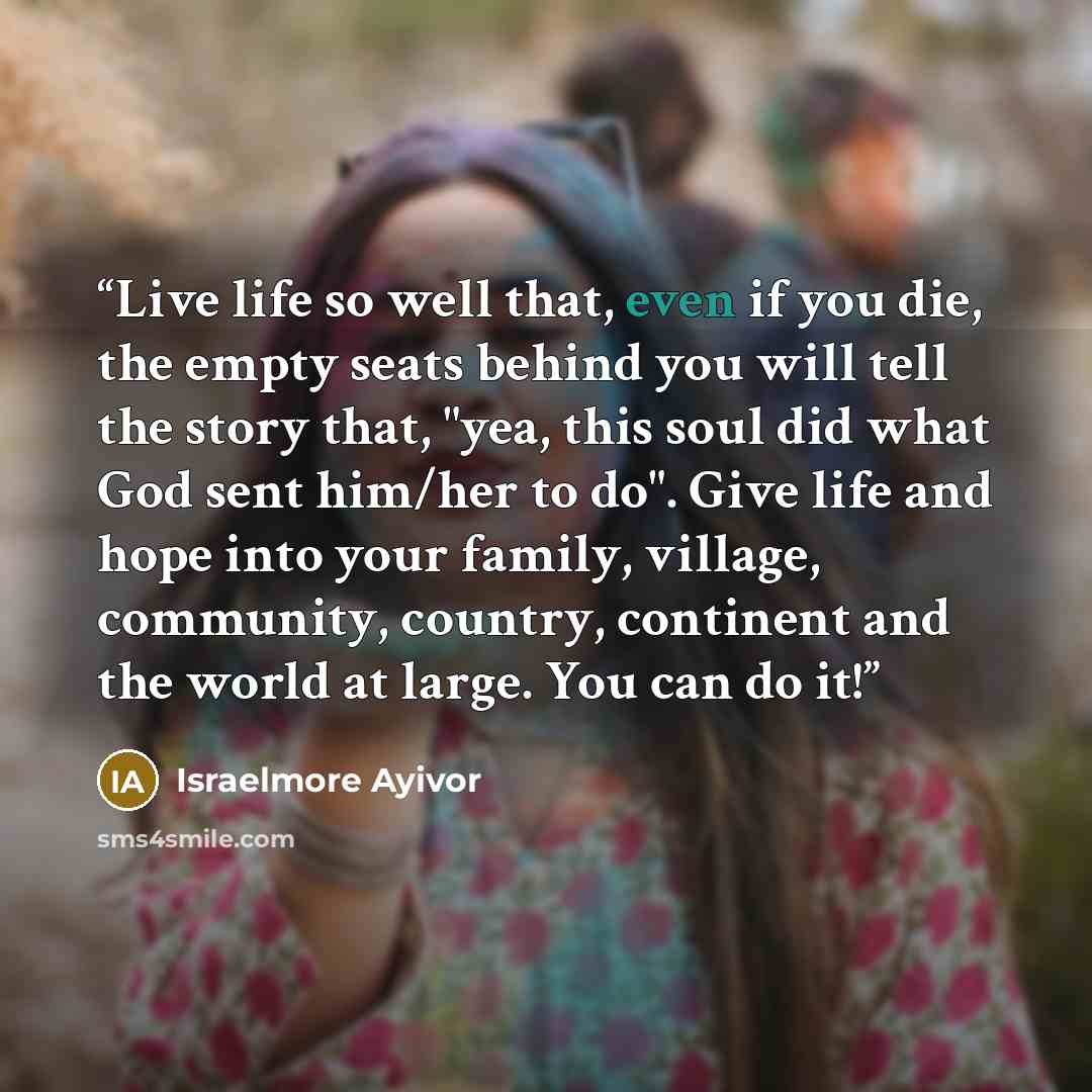 “Live life so well that, even if you die, the empty seats behind you will tell the story that, "yea, this soul did what God sent him/her to do". Give life and hope into your family, village, community, country, continent and the world at large. You can do it!” quote by Israelmore Ayivor