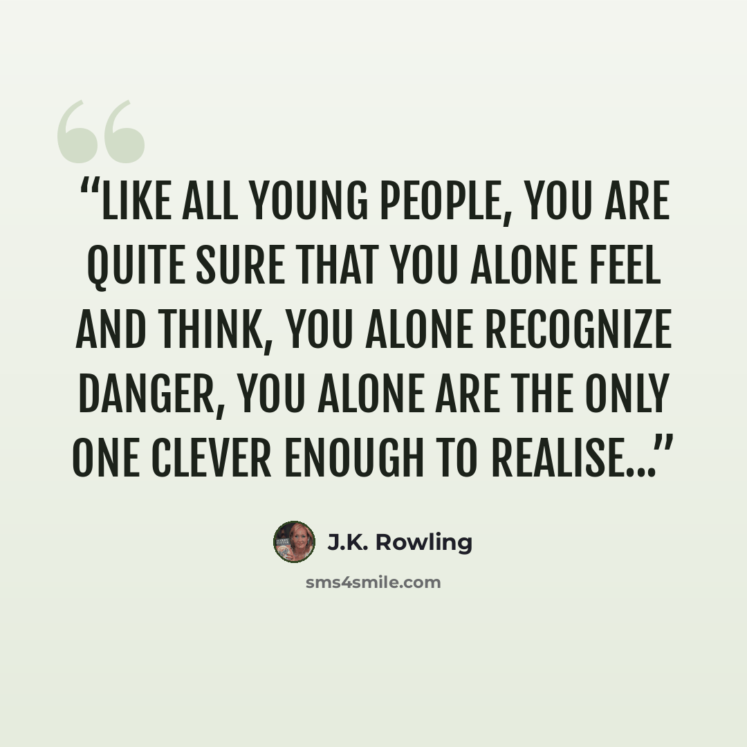 “Like all young people, you are quite sure that you alone feel and think, you alone recognize danger, you alone are the only one clever enough to realise...” quote by J.K. Rowling