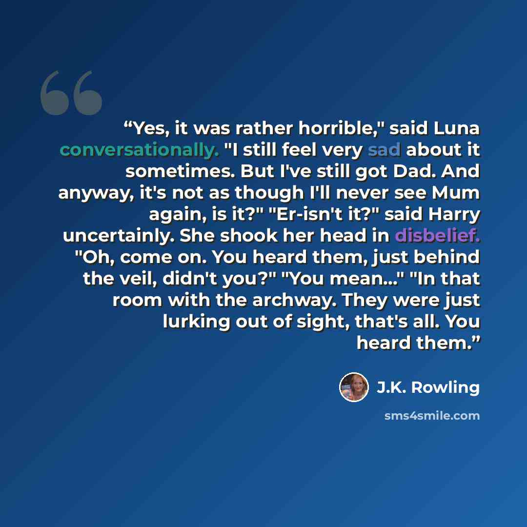“Yes, it was rather horrible," said Luna conversationally. "I still feel very sad about it sometimes. But I've still got Dad. And anyway, it's not as though I'll never see Mum again, is it?" "Er-isn't it?" said Harry uncertainly. She shook her head in disbelief. "Oh, come on. You heard them, just…” quote by J.K. Rowling