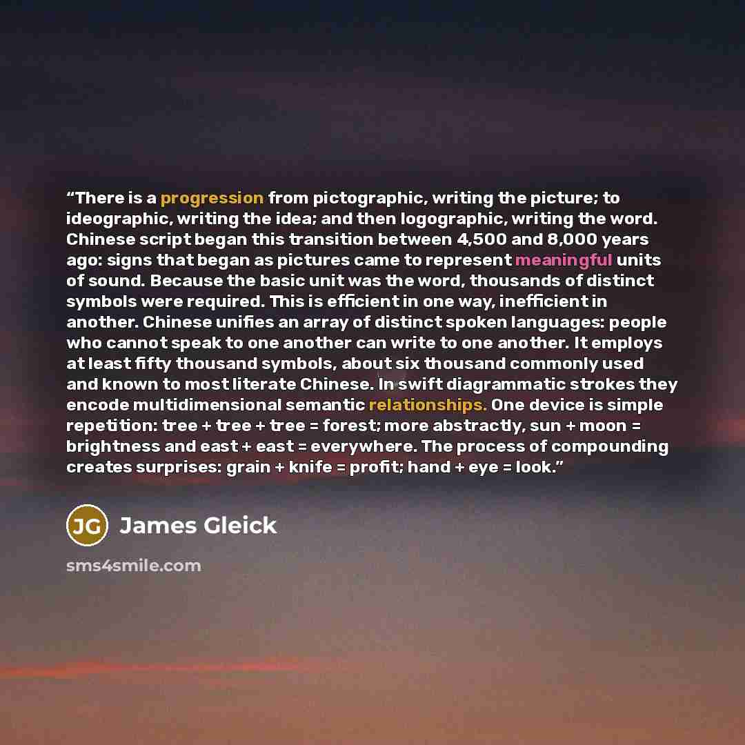 “There is a progression from pictographic, writing the picture; to ideographic, writing the idea; and then logographic, writing the word. Chinese script began this transition between 4,500 and 8,000 years ago: signs that began as pictures came to represent meaningful units of sound. Because the…” quote by James Gleick