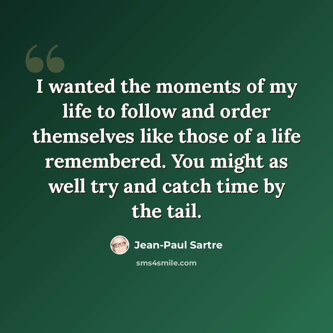 “I wanted the moments of my life to follow and order themselves like those of a life remembered. You might as well try and catch time by the tail.” quote by Jean-Paul Sartre