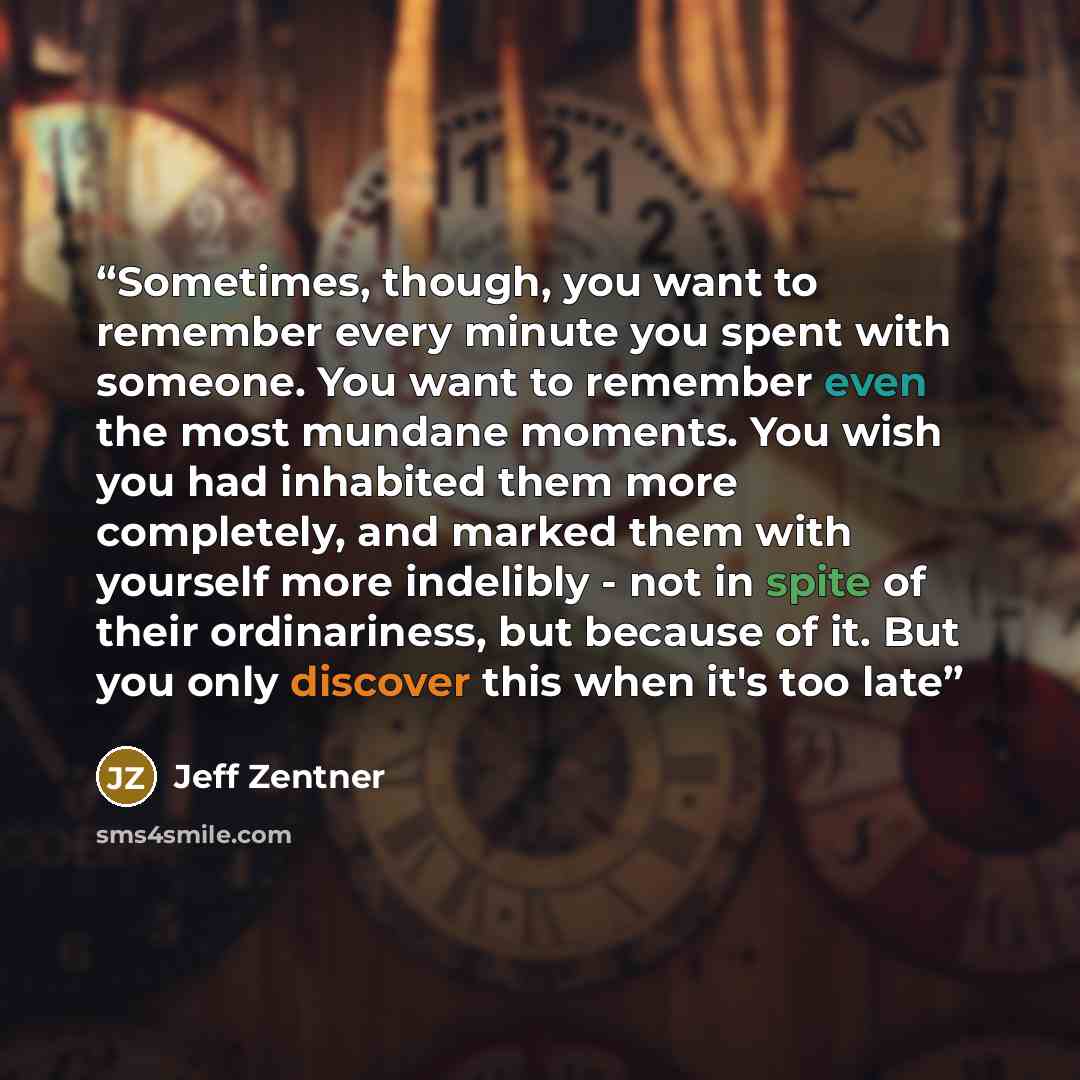 “Sometimes, though, you want to remember every minute you spent with someone. You want to remember even the most mundane moments. You wish you had inhabited them more completely, and marked them with yourself more indelibly - not in spite of their ordinariness, but because of it. But you only…” quote by Jeff Zentner