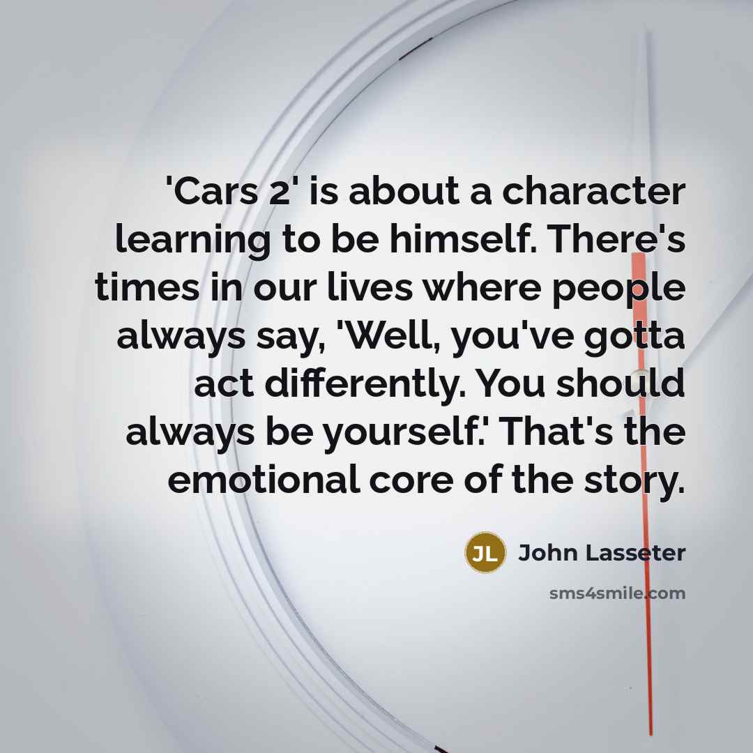 “'Cars 2' is about a character learning to be himself. There's times in our lives where people always say, 'Well, you've gotta act differently. You should always be yourself.' That's the emotional core of the story.” quote by John Lasseter