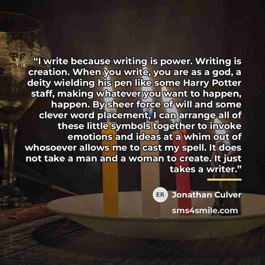 “I write because writing is power. Writing is creation. When you write, you are as a god, a deity wielding his pen like some Harry Potter staff, making whatever you want to happen, happen. By sheer force of will and some clever word placement, I can arrange all of these little symbols together to…” quote by Jonathan Culver