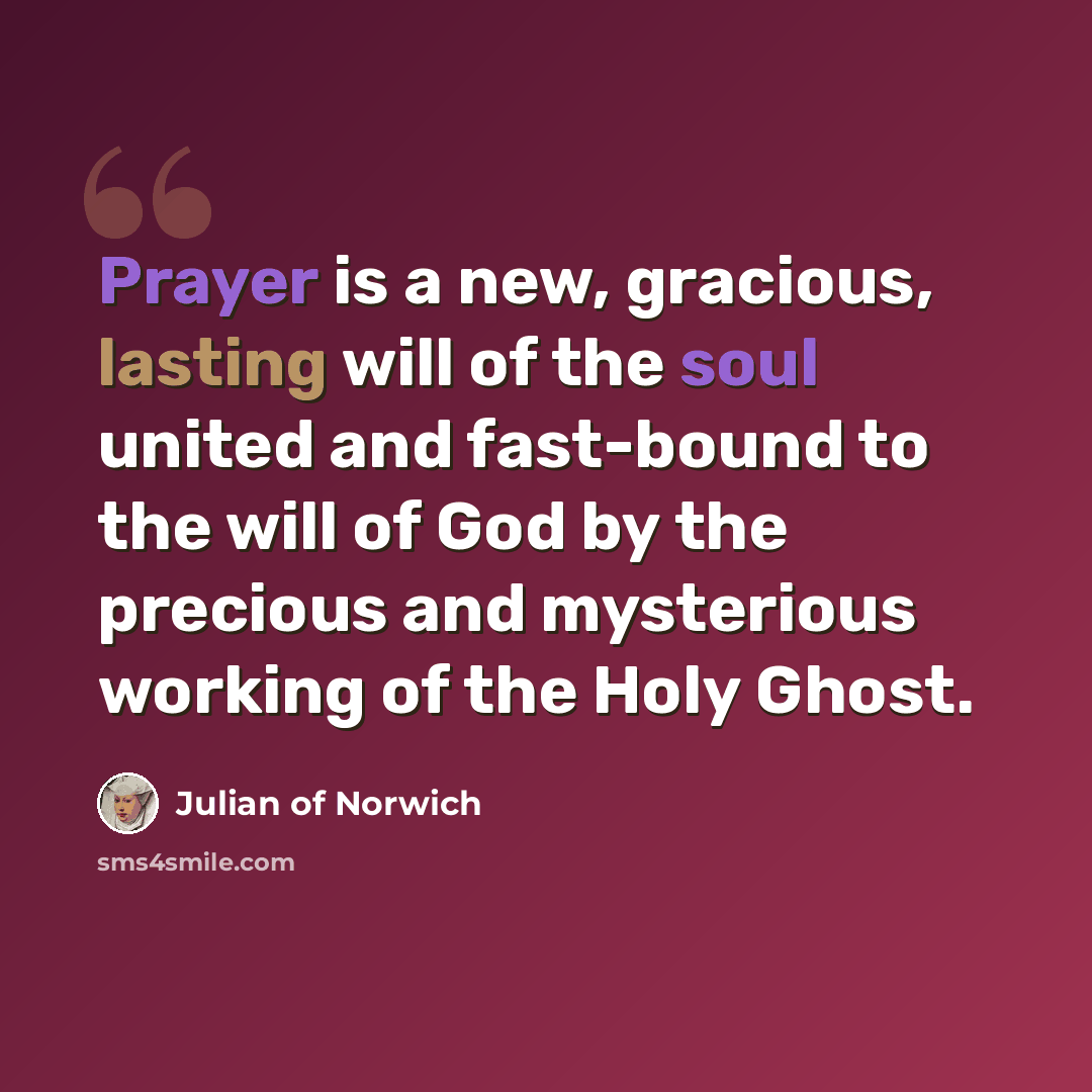 “Prayer is a new, gracious, lasting will of the soul united and fast-bound to the will of God by the precious and mysterious working of the Holy Ghost.” quote by Julian of Norwich
