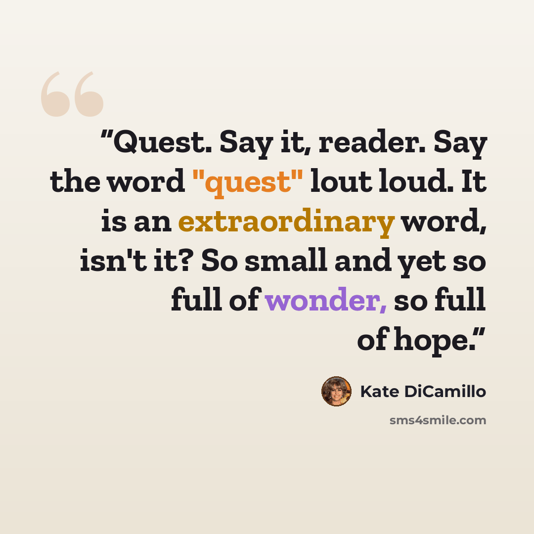 “Quest. Say it, reader. Say the word "quest" lout loud. It is an extraordinary word, isn't it? So small and yet so full of wonder, so full of hope.” quote by Kate DiCamillo