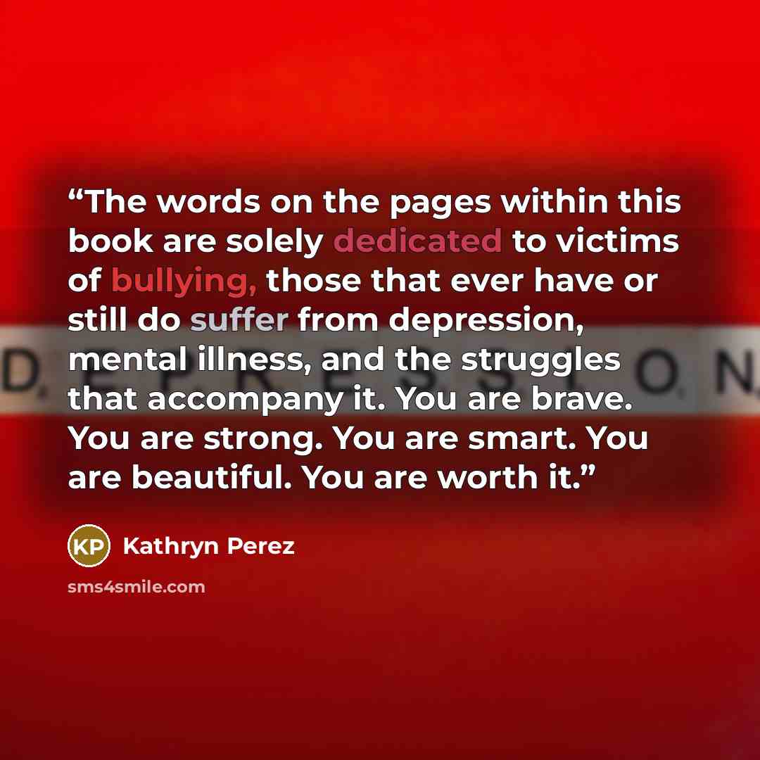 “The words on the pages within this book are solely dedicated to victims of bullying, those that ever have or still do suffer from depression, mental illness, and the struggles that accompany it. You are brave. You are strong. You are smart. You are beautiful. You are worth it.” quote by Kathryn Perez