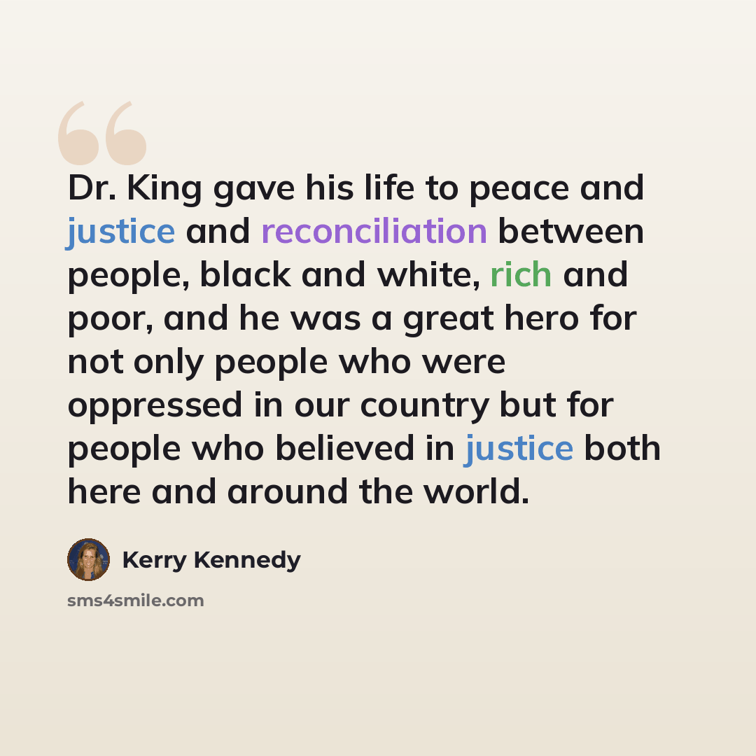 “Dr. King gave his life to peace and justice and reconciliation between people, black and white, rich and poor, and he was a great hero for not only people who were oppressed in our country but for people who believed in justice both here and around the world.” quote by Kerry Kennedy
