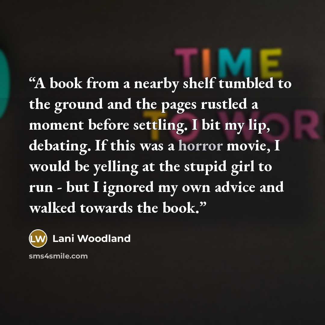 “A book from a nearby shelf tumbled to the ground and the pages rustled a moment before settling. I bit my lip, debating. If this was a horror movie, I would be yelling at the stupid girl to run - but I ignored my own advice and walked towards the book.” quote by Lani Woodland