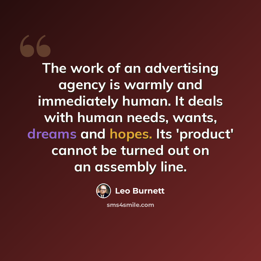 “The work of an advertising agency is warmly and immediately human. It deals with human needs, wants, dreams and hopes. Its 'product' cannot be turned out on an assembly line.” quote by Leo Burnett