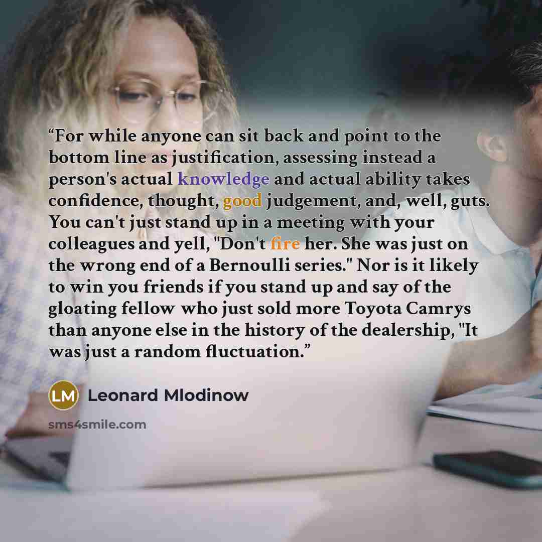 “For while anyone can sit back and point to the bottom line as justification, assessing instead a person's actual knowledge and actual ability takes confidence, thought, good judgement, and, well, guts. You can't just stand up in a meeting with your colleagues and yell, "Don't fire her. She was…” quote by Leonard Mlodinow