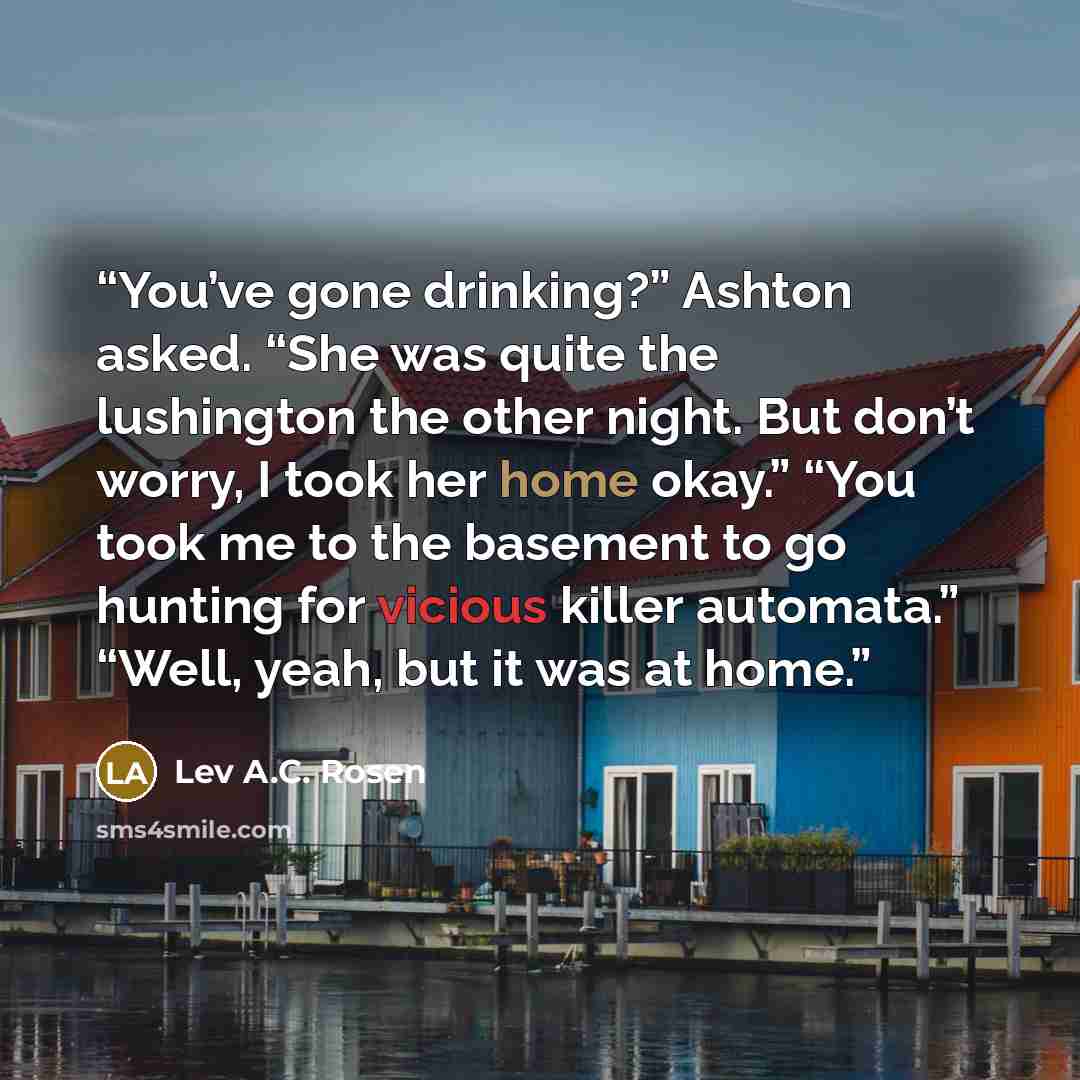 “You’ve gone drinking?” Ashton asked. “She was quite the lushington the other night. But don’t worry, I took her home okay.” “You took me to the basement to go hunting for vicious killer automata.” “Well, yeah, but it was at home.” quote by Lev A.C. Rosen