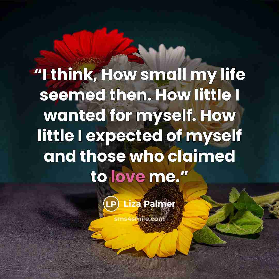 “I think, How small my life seemed then. How little I wanted for myself. How little I expected of myself and those who claimed to love me.” quote by Liza Palmer