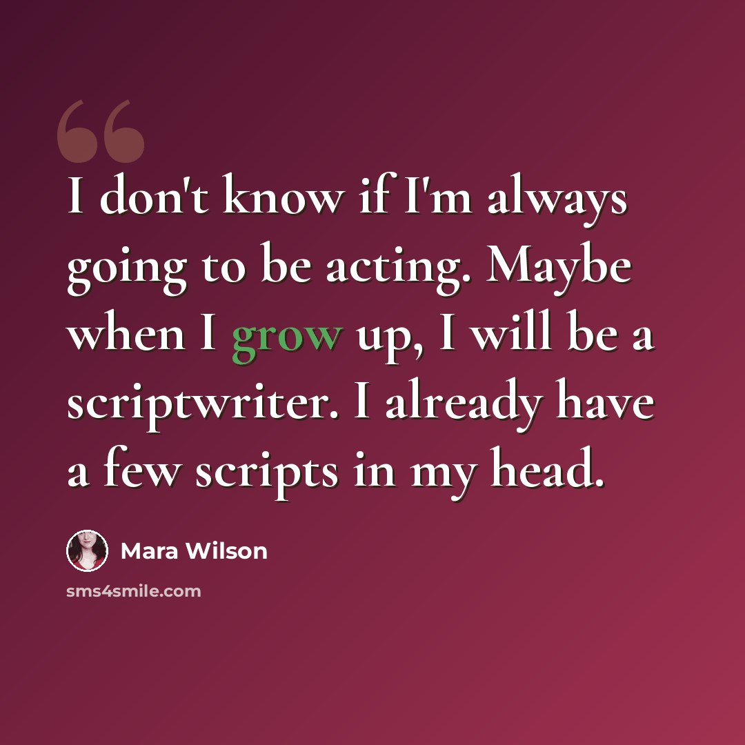 “I don't know if I'm always going to be acting. Maybe when I grow up, I will be a scriptwriter. I already have a few scripts in my head.” quote by Mara Wilson