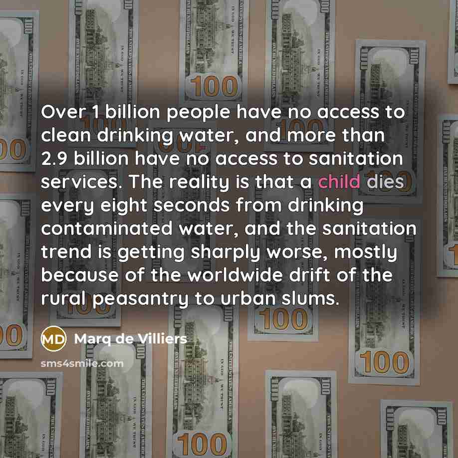 “Over 1 billion people have no access to clean drinking water, and more than 2.9 billion have no access to sanitation services. The reality is that a child dies every eight seconds from drinking contaminated water, and the sanitation trend is getting sharply worse, mostly because of the worldwide…” quote by Marq de Villiers