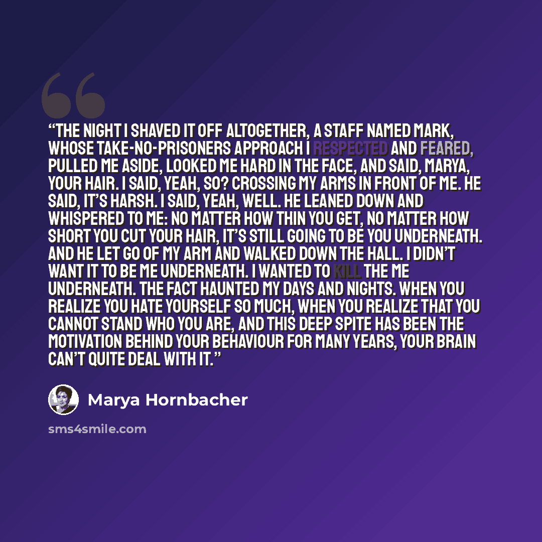 “The night I shaved it off altogether, a Staff named Mark, whose take-no-prisoners approach I respected and feared, pulled me aside, looked me hard in the face, and said, Marya, your hair. I said, Yeah, so? crossing my arms in front of me. He said, It’s harsh. I said, Yeah, well. He leaned down and…” quote by Marya Hornbacher