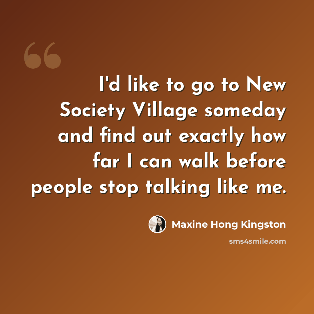 “I'd like to go to New Society Village someday and find out exactly how far I can walk before people stop talking like me.” quote by Maxine Hong Kingston