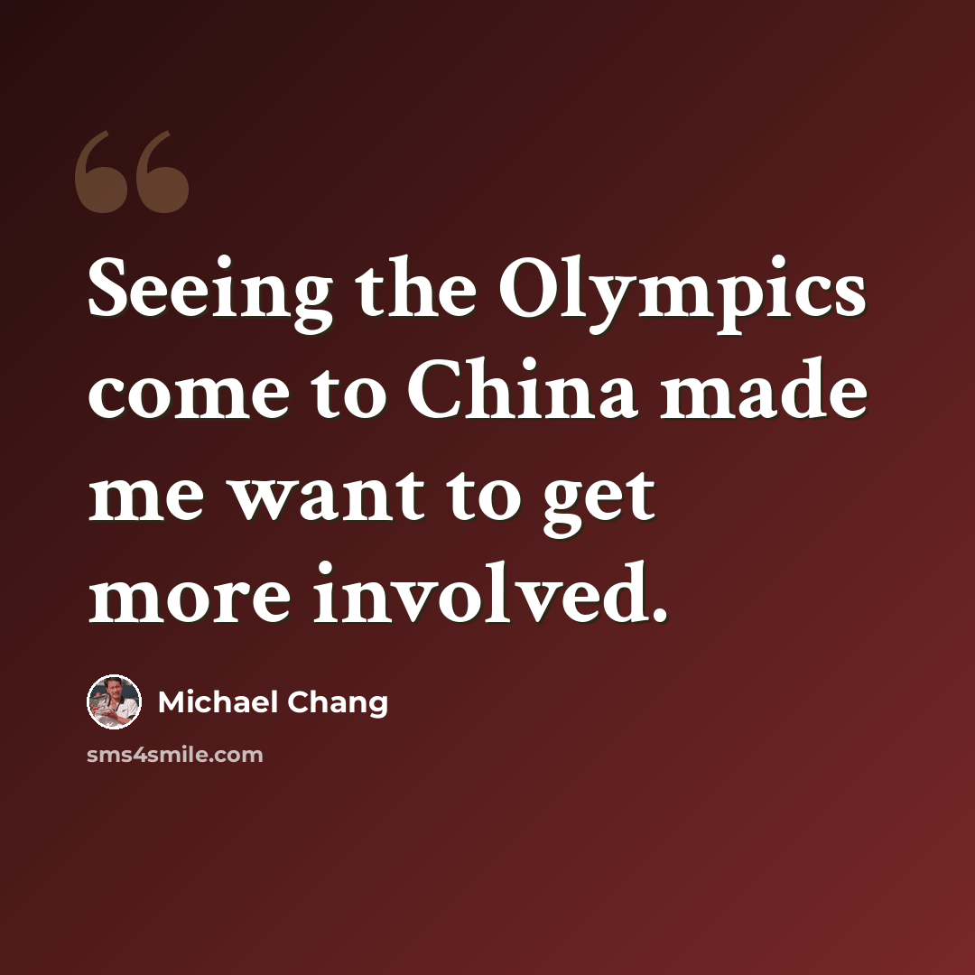 “Seeing the Olympics come to China made me want to get more involved.” quote by Michael Chang