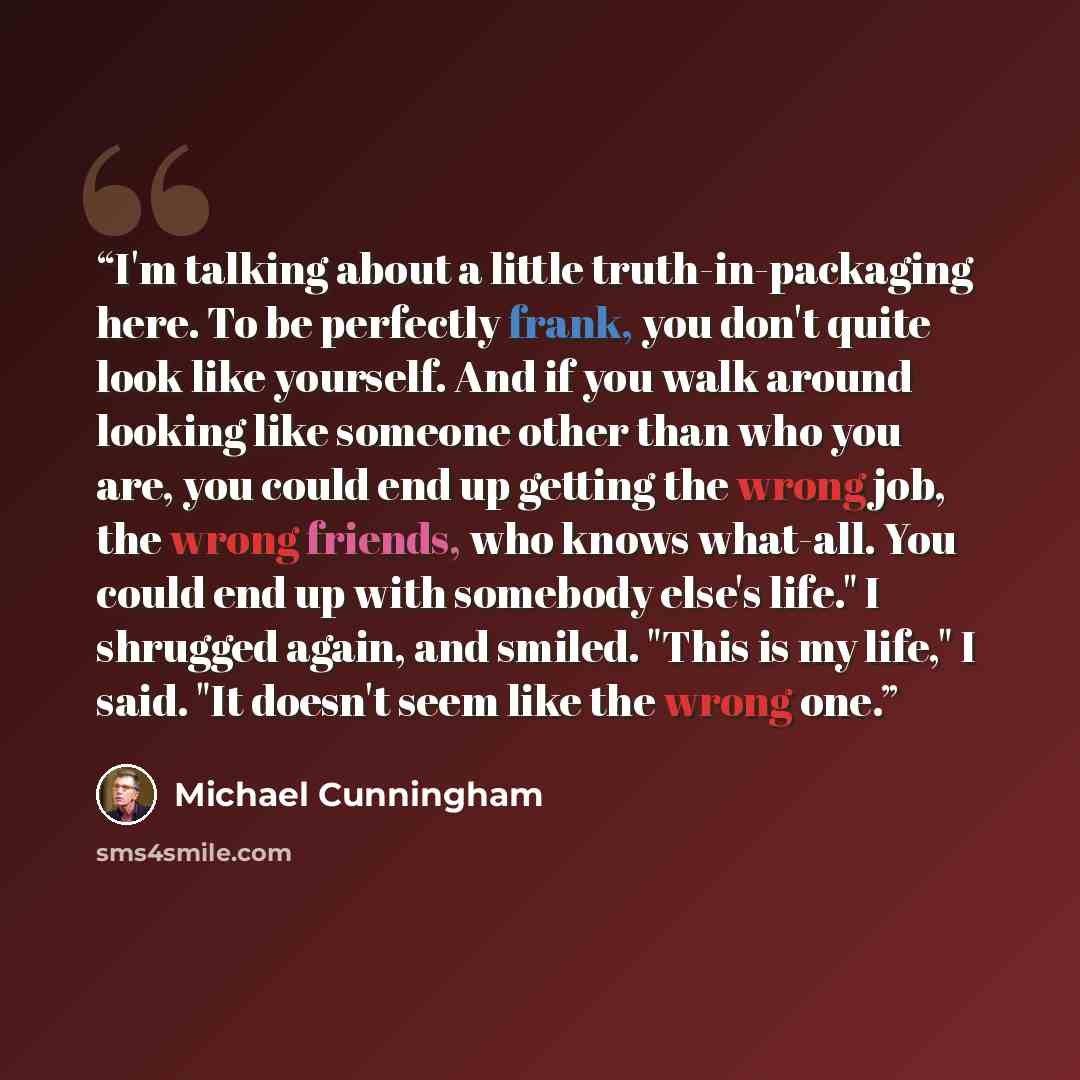 “I'm talking about a little truth-in-packaging here. To be perfectly frank, you don't quite look like yourself. And if you walk around looking like someone other than who you are, you could end up getting the wrong job, the wrong friends, who knows what-all. You could end up with somebody else's…” quote by Michael Cunningham
