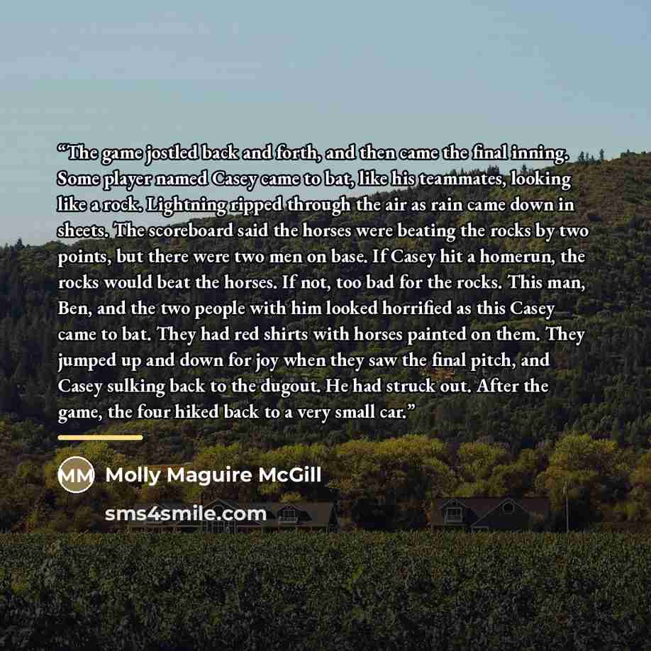 “The game jostled back and forth, and then came the final inning. Some player named Casey came to bat, like his teammates, looking like a rock. Lightning ripped through the air as rain came down in sheets. The scoreboard said the horses were beating the rocks by two points, but there were two men…” quote by Molly Maguire McGill